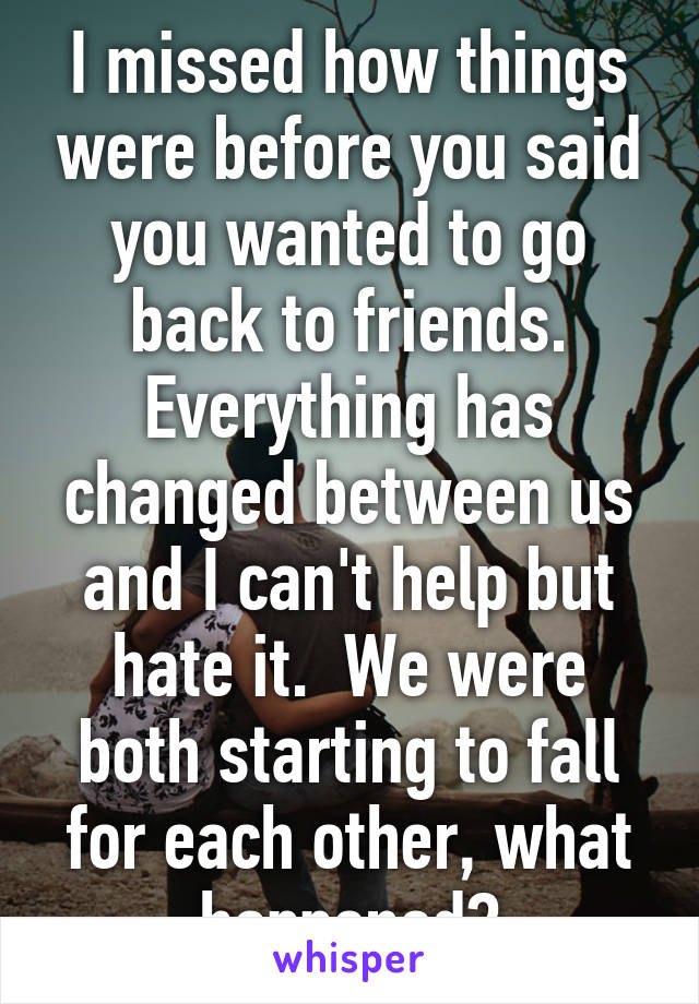 I missed how things were before you said you wanted to go back to friends. Everything has changed between us and I can't help but hate it.  We were both starting to fall for each other, what happened?