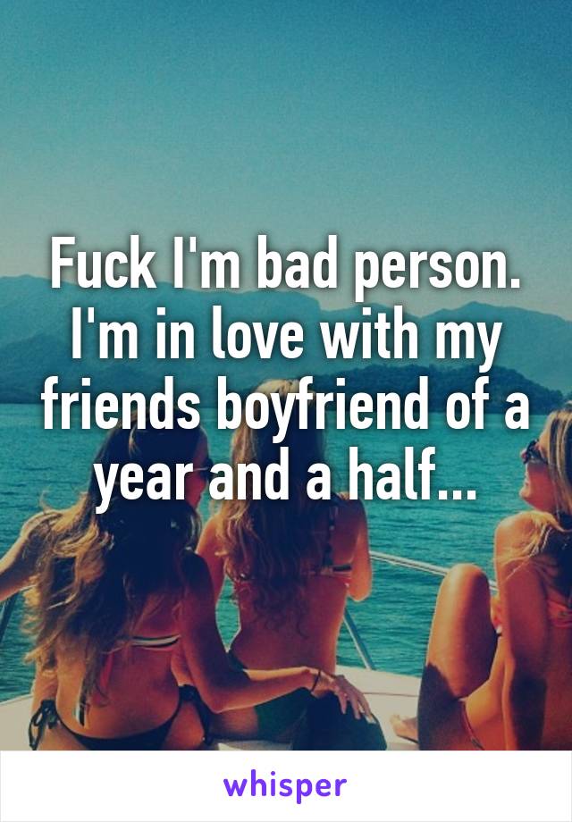 Fuck I'm bad person. I'm in love with my friends boyfriend of a year and a half...
