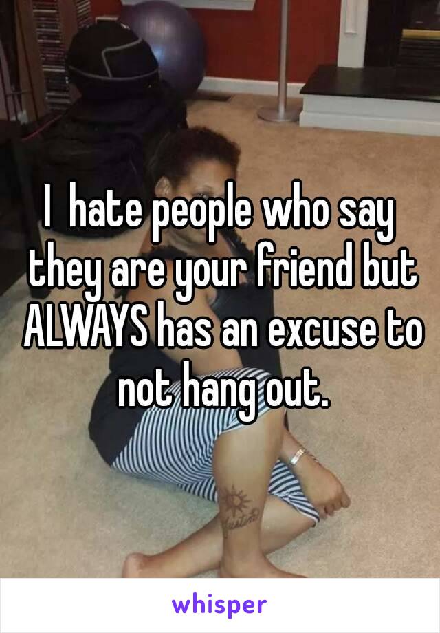 I  hate people who say they are your friend but ALWAYS has an excuse to not hang out.