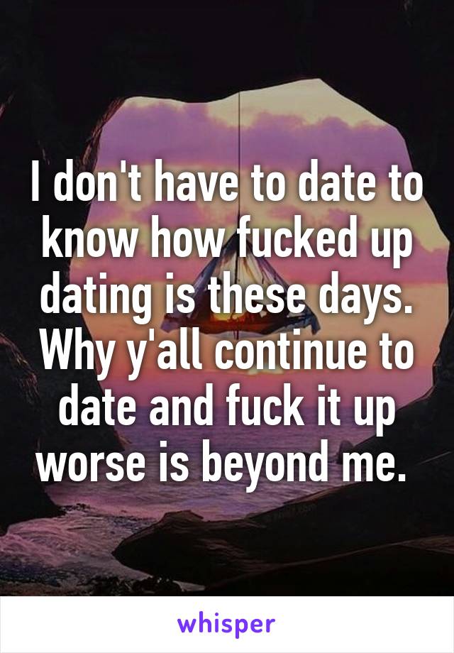 I don't have to date to know how fucked up dating is these days. Why y'all continue to date and fuck it up worse is beyond me. 