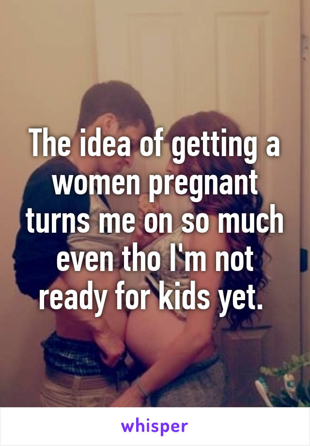 The idea of getting a women pregnant turns me on so much even tho I'm not ready for kids yet. 