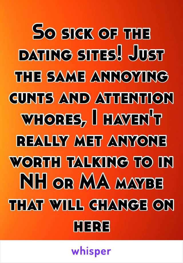So sick of the dating sites! Just the same annoying cunts and attention whores, I haven't really met anyone worth talking to in NH or MA maybe that will change on here 