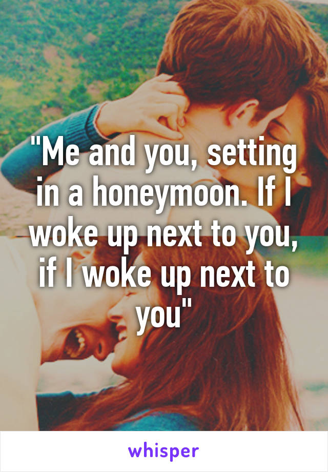"Me and you, setting in a honeymoon. If I woke up next to you, if I woke up next to you"