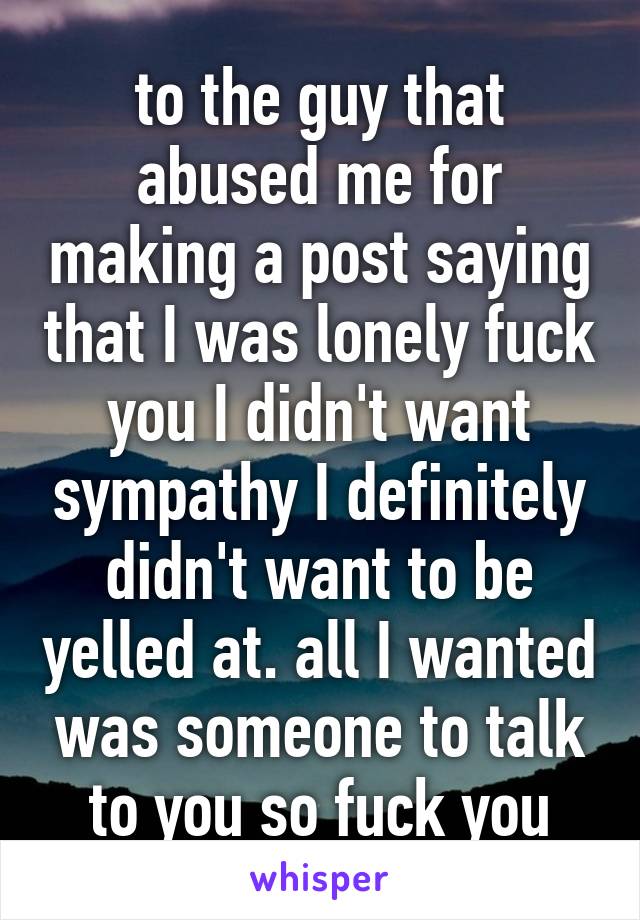 to the guy that abused me for making a post saying that I was lonely fuck you I didn't want sympathy I definitely didn't want to be yelled at. all I wanted was someone to talk to you so fuck you