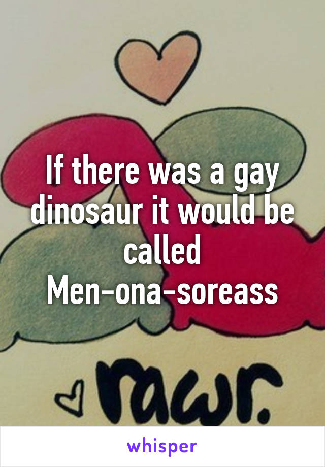 If there was a gay dinosaur it would be called Men-ona-soreass