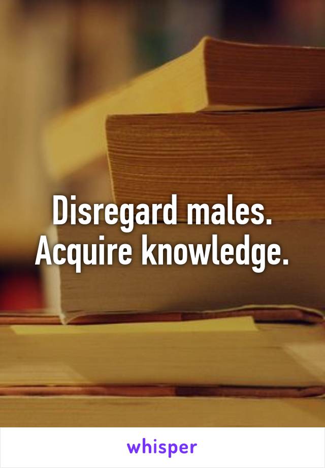 Disregard males.
Acquire knowledge.