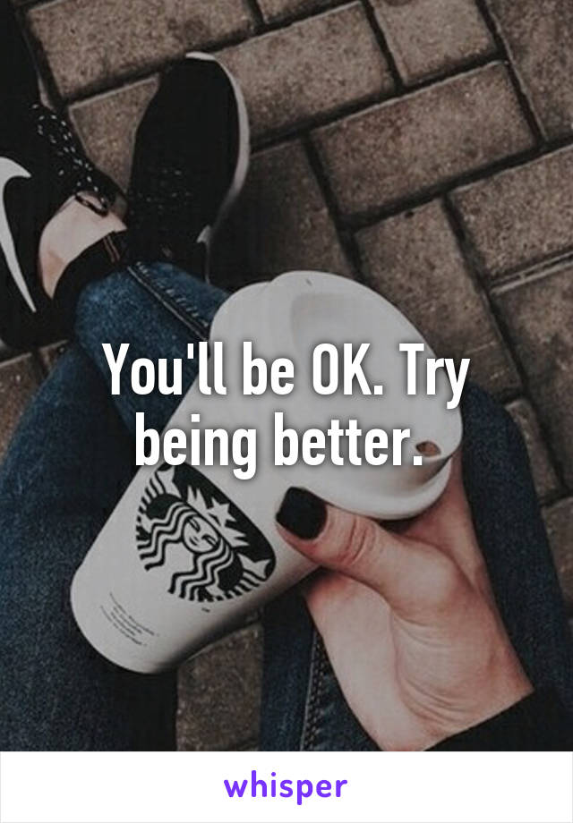 You'll be OK. Try being better. 