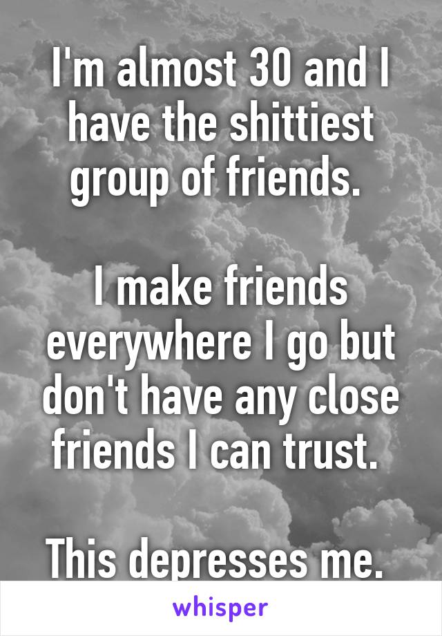 I'm almost 30 and I have the shittiest group of friends. 

I make friends everywhere I go but don't have any close friends I can trust. 

This depresses me. 