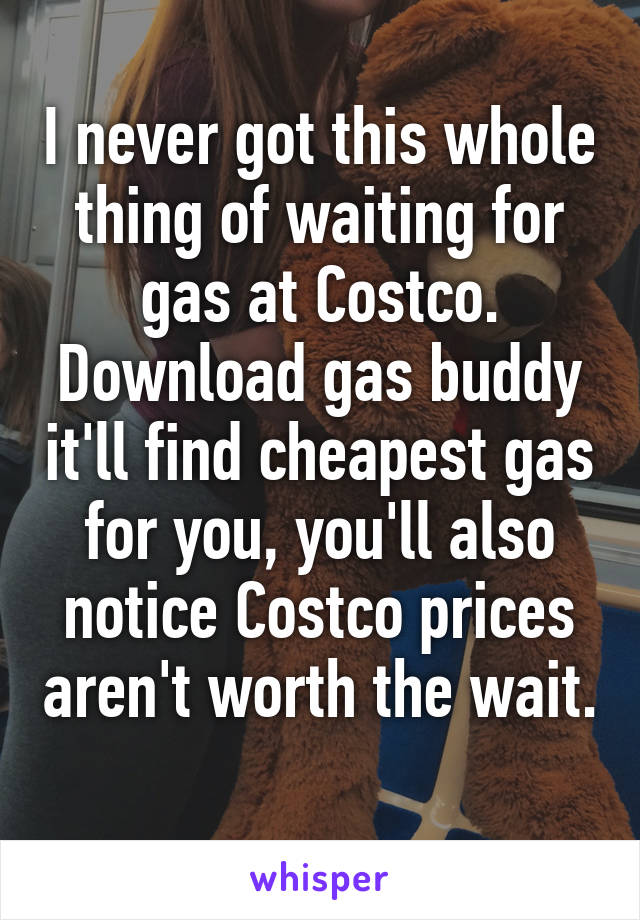 I never got this whole thing of waiting for gas at Costco. Download gas buddy it'll find cheapest gas for you, you'll also notice Costco prices aren't worth the wait. 