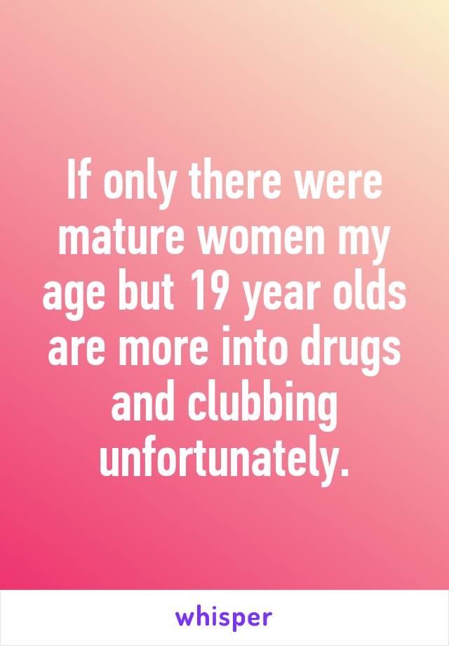 If only there were mature women my age but 19 year olds are more into drugs and clubbing unfortunately.