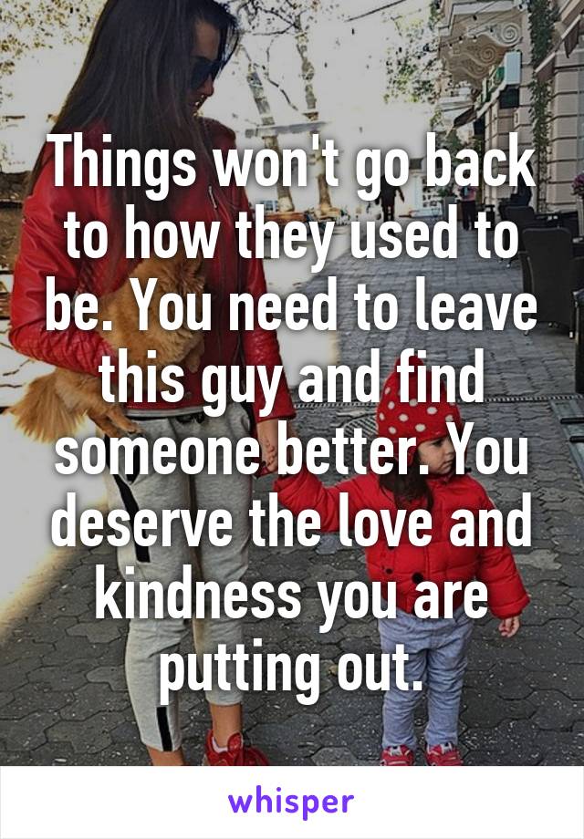 Things won't go back to how they used to be. You need to leave this guy and find someone better. You deserve the love and kindness you are putting out.