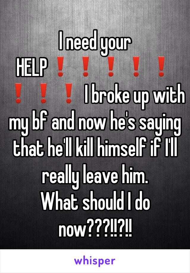 I need your HELP❗️❗️❗️❗️❗️❗️❗️❗️ I broke up with my bf and now he's saying that he'll kill himself if I'll really leave him.
What should I do now???!!?!!