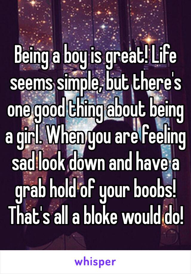 Being a boy is great! Life seems simple, but there's one good thing about being a girl. When you are feeling sad look down and have a grab hold of your boobs! That's all a bloke would do!