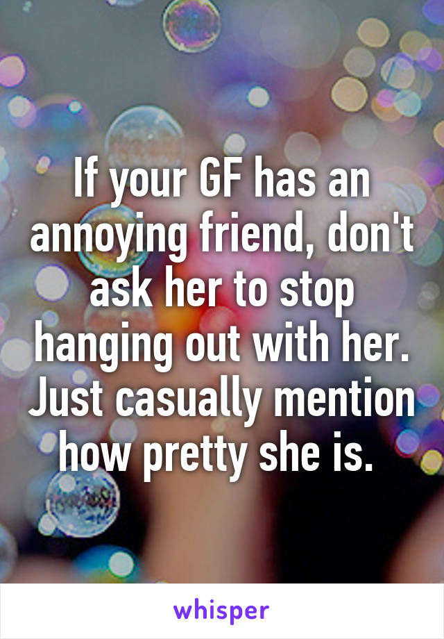 If your GF has an annoying friend, don't ask her to stop hanging out with her. Just casually mention how pretty she is. 
