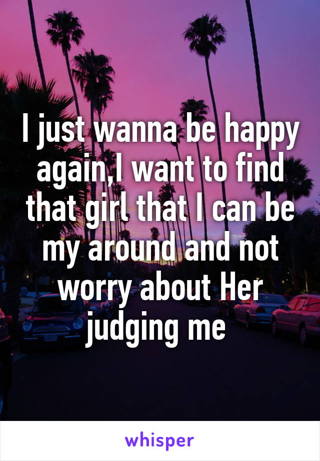 I just wanna be happy again,I want to find that girl that I can be my around and not worry about Her judging me 