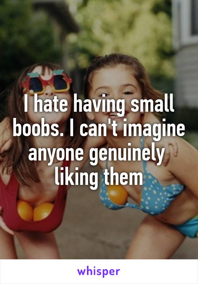 I hate having small boobs. I can't imagine anyone genuinely  liking them