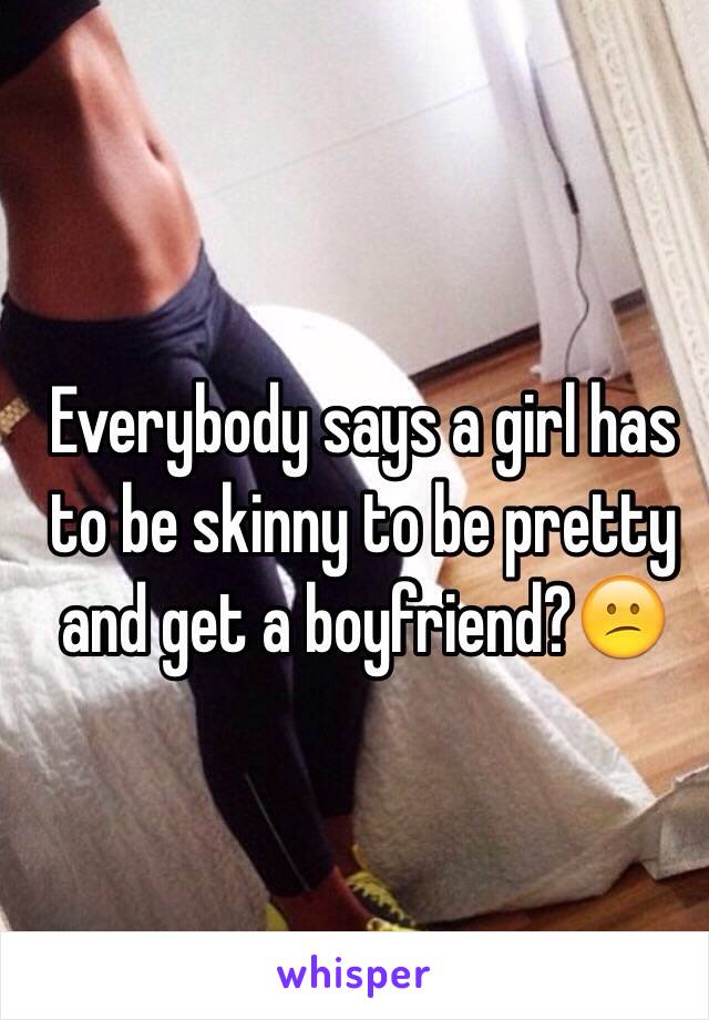 Everybody says a girl has to be skinny to be pretty and get a boyfriend?😕