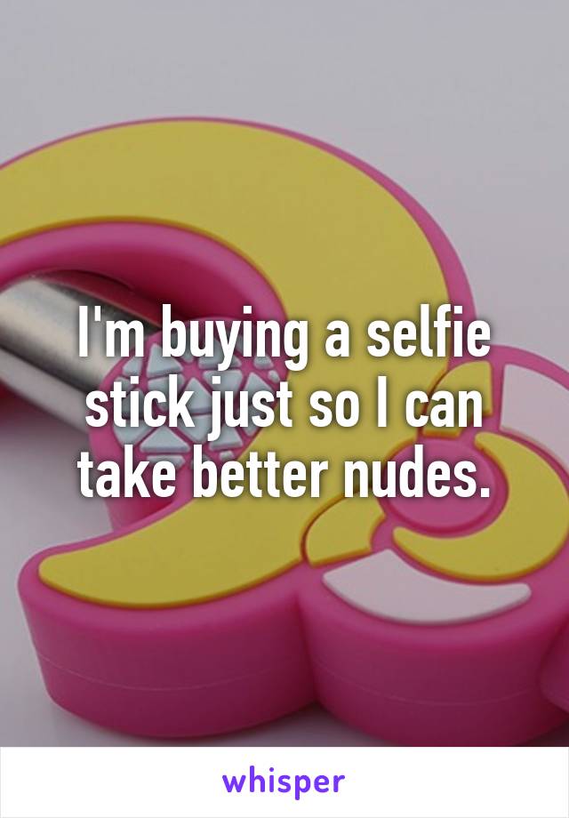 I'm buying a selfie stick just so I can take better nudes.