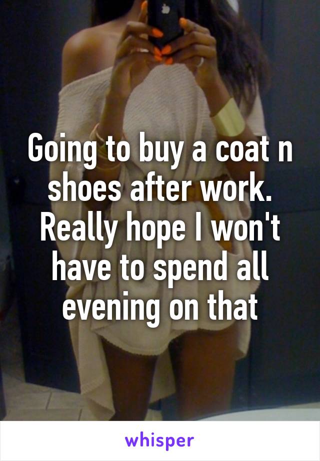 Going to buy a coat n shoes after work. Really hope I won't have to spend all evening on that