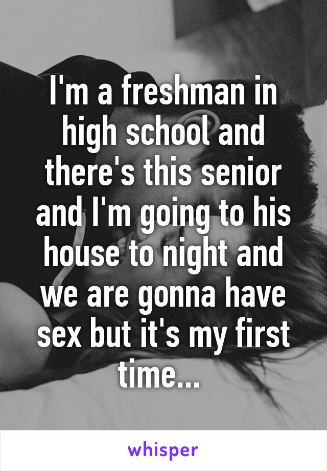 I'm a freshman in high school and there's this senior and I'm going to his house to night and we are gonna have sex but it's my first time... 