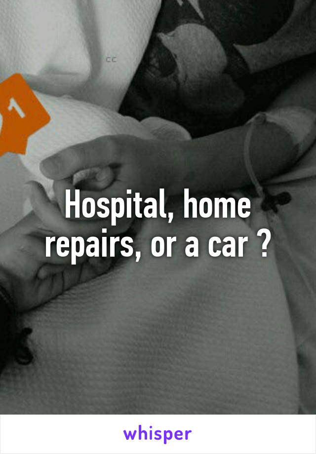 Hospital, home repairs, or a car ?
