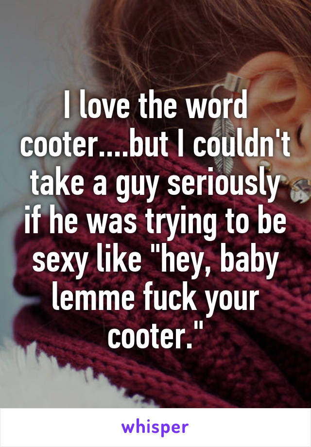I love the word cooter....but I couldn't take a guy seriously if he was trying to be sexy like "hey, baby lemme fuck your cooter."