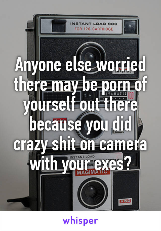 Anyone else worried there may be porn of yourself out there because you did crazy shit on camera with your exes?