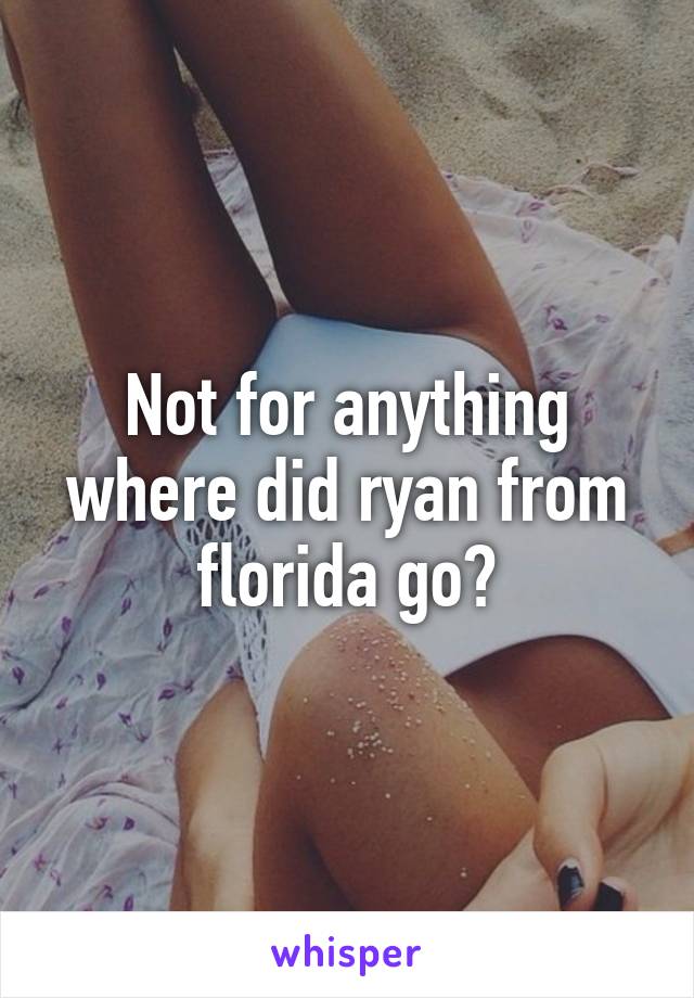 Not for anything where did ryan from florida go?