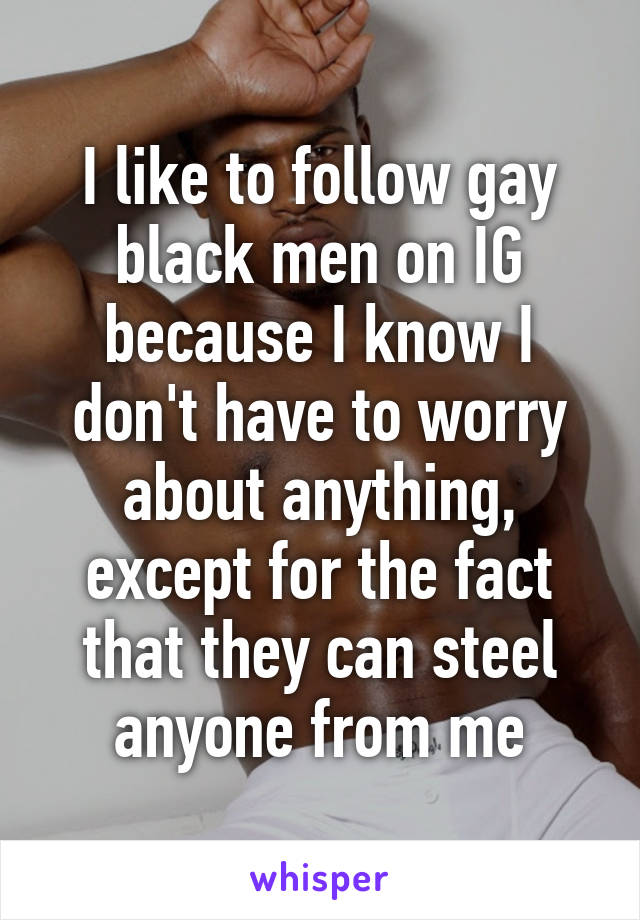 I like to follow gay black men on IG because I know I don't have to worry about anything, except for the fact that they can steel anyone from me