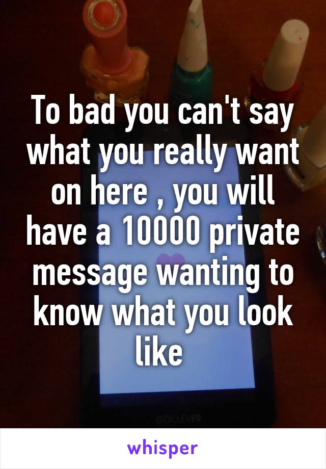 To bad you can't say what you really want on here , you will have a 10000 private message wanting to know what you look like 