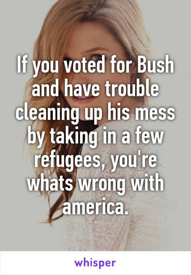If you voted for Bush and have trouble cleaning up his mess by taking in a few refugees, you're whats wrong with america.