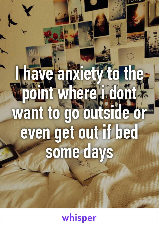 I have anxiety to the point where i dont want to go outside or even get out if bed some days