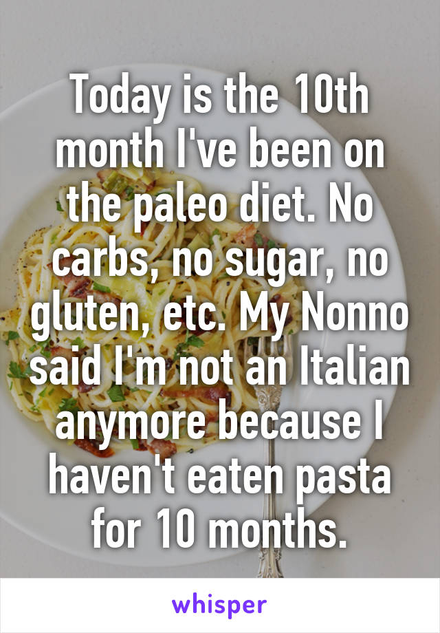Today is the 10th month I've been on the paleo diet. No carbs, no sugar, no gluten, etc. My Nonno said I'm not an Italian anymore because I haven't eaten pasta for 10 months.