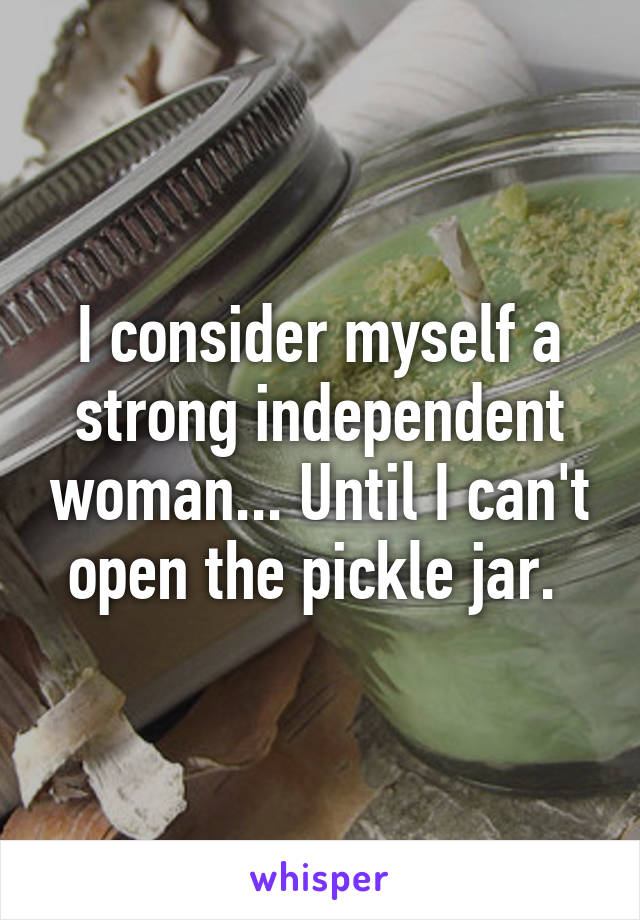I consider myself a strong independent woman... Until I can't open the pickle jar. 