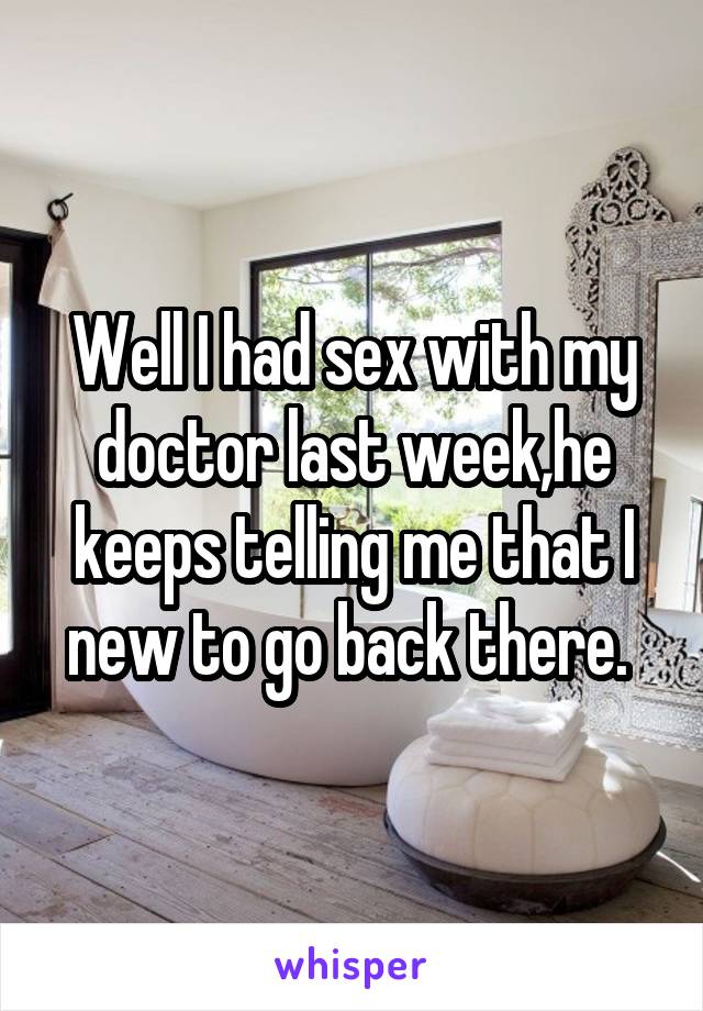 Well I had sex with my doctor last week,he keeps telling me that I new to go back there. 