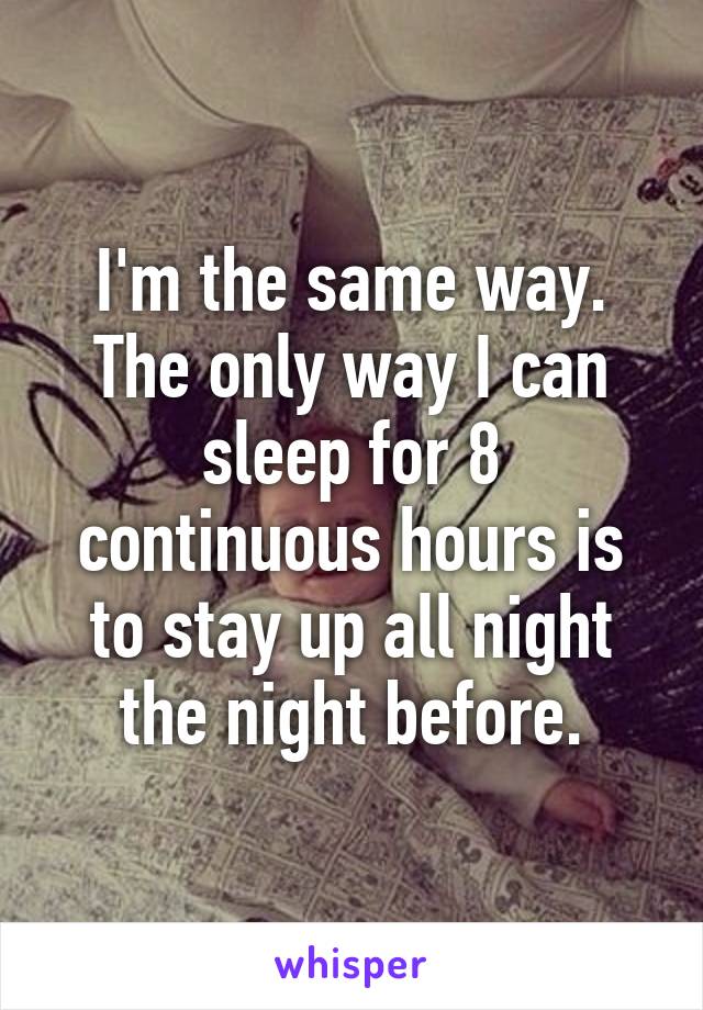I'm the same way. The only way I can sleep for 8 continuous hours is to stay up all night the night before.