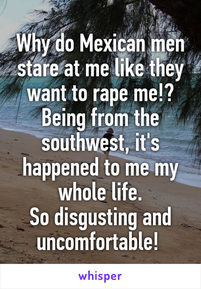 Why do Mexican men stare at me like they want to rape me!? Being from the southwest, it's happened to me my whole life.
So disgusting and uncomfortable! 