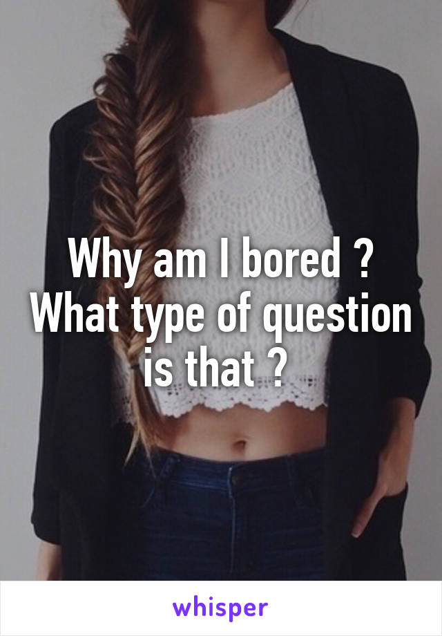Why am I bored ? What type of question is that ? 