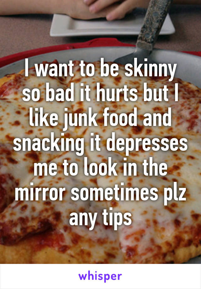 I want to be skinny so bad it hurts but I like junk food and snacking it depresses me to look in the mirror sometimes plz any tips