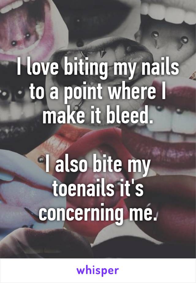 I love biting my nails to a point where I make it bleed.

I also bite my toenails it's concerning me.