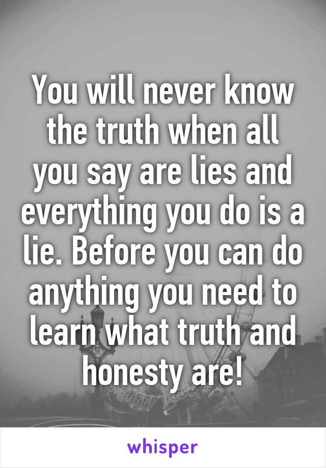 You will never know the truth when all you say are lies and everything you do is a lie. Before you can do anything you need to learn what truth and honesty are!