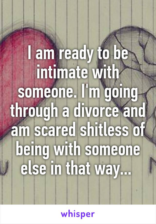I am ready to be intimate with someone. I'm going through a divorce and am scared shitless of being with someone else in that way... 