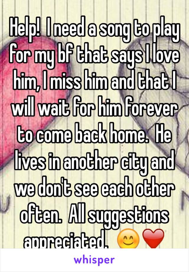 Help!  I need a song to play for my bf that says I love him, I miss him and that I will wait for him forever to come back home.  He lives in another city and we don't see each other often.  All suggestions appreciated.  😊❤️