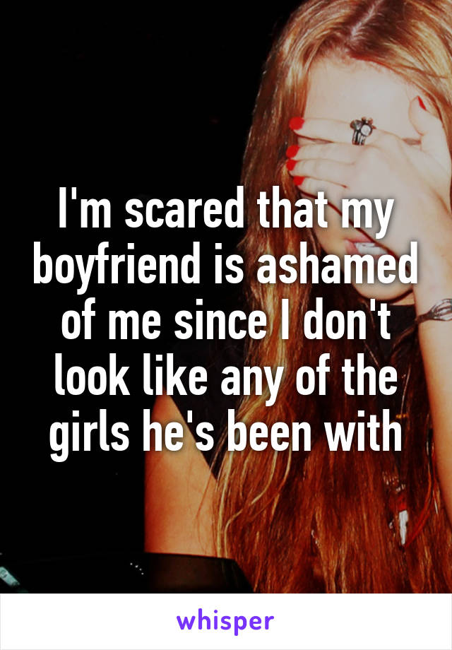 I'm scared that my boyfriend is ashamed of me since I don't look like any of the girls he's been with