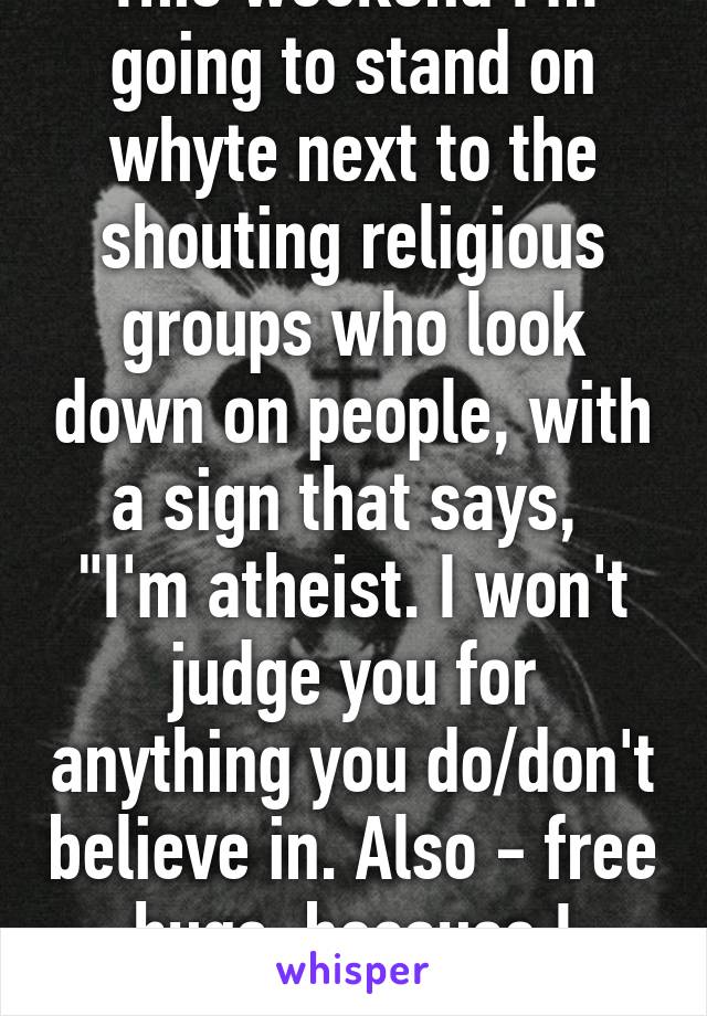 This weekend I'm going to stand on whyte next to the shouting religious groups who look down on people, with a sign that says, 
"I'm atheist. I won't judge you for anything you do/don't believe in. Also - free hugs, because I care." 