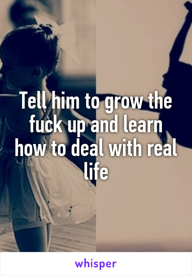 Tell him to grow the fuck up and learn how to deal with real life