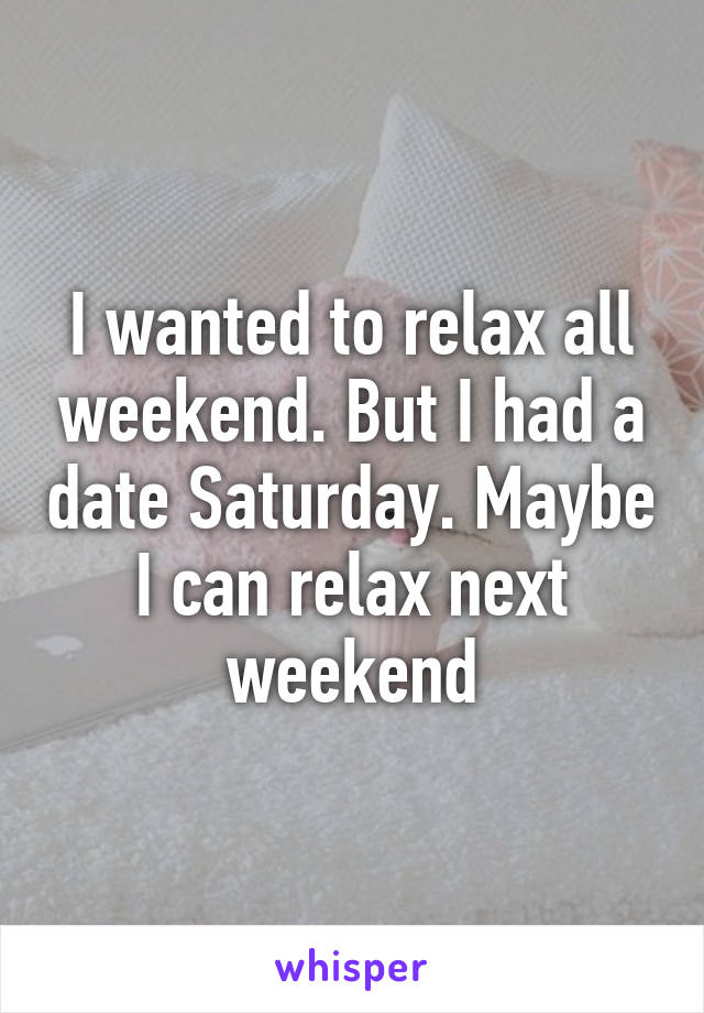 I wanted to relax all weekend. But I had a date Saturday. Maybe I can relax next weekend