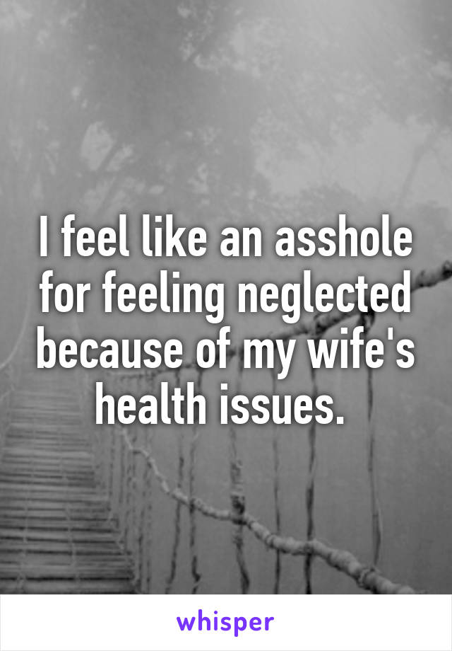 I feel like an asshole for feeling neglected because of my wife's health issues. 