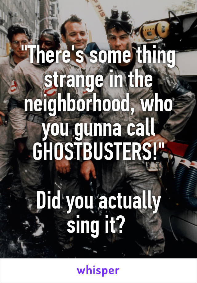 "There's some thing strange in the neighborhood, who you gunna call GHOSTBUSTERS!"

Did you actually sing it? 