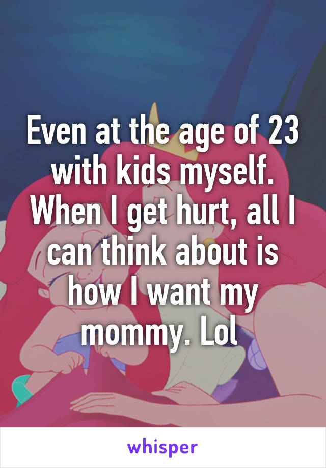 Even at the age of 23 with kids myself. When I get hurt, all I can think about is how I want my mommy. Lol 